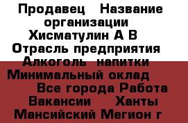 Продавец › Название организации ­ Хисматулин А.В. › Отрасль предприятия ­ Алкоголь, напитки › Минимальный оклад ­ 20 000 - Все города Работа » Вакансии   . Ханты-Мансийский,Мегион г.